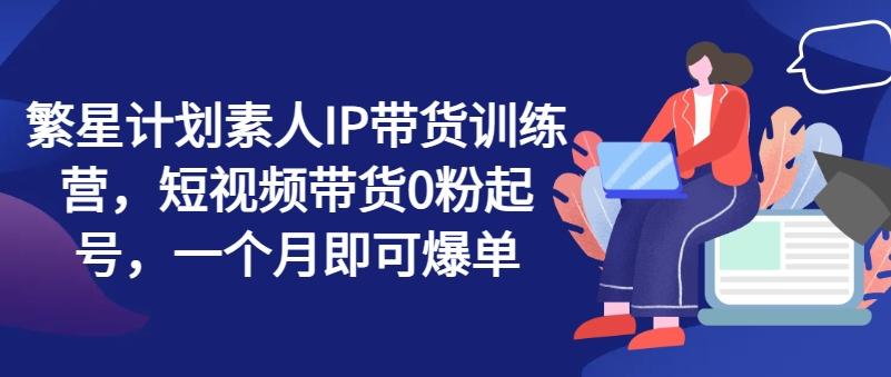 繁星计划素人IP带货训练营，短视频带货0粉起号，一个月即可爆单-小艾网创
