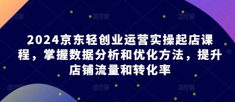 2024京东轻创业运营实操起店课程，掌握数据分析和优化方法，提升店铺流量和转化率-小艾网创