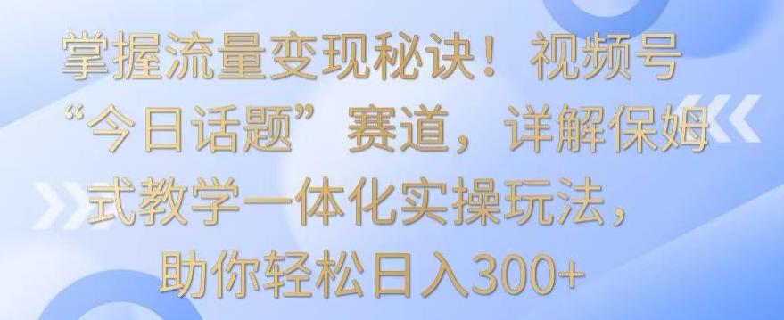 掌握流量变现秘诀！视频号“今日话题”赛道，详解保姆式教学一体化实操玩法，助你轻松日入300+【揭秘】-小艾网创