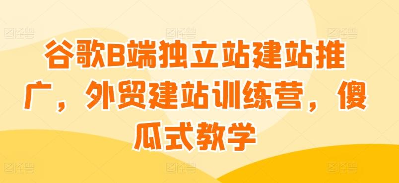 谷歌B端独立站建站推广，外贸建站训练营，傻瓜式教学-小艾网创