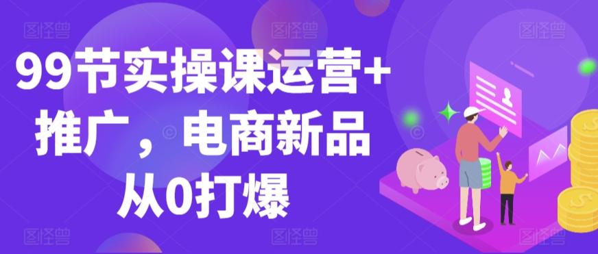 99节实操课运营+推广，电商新品从0打爆-小艾网创