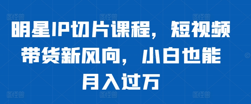明星IP切片课程，短视频带货新风向，小白也能月入过万-小艾网创